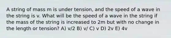 A string of mass m is under tension, and the speed of a wave in the string is v. What will be the speed of a wave in the string if the mass of the string is increased to 2m but with no change in the length or tension? A) v/2 B) v/ C) v D) 2v E) 4v