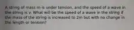 A string of mass m is under tension, and the speed of a wave in the string is v. What will be the speed of a wave in the string if the mass of the string is increased to 2m but with no change in the length or tension?