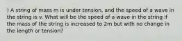 ) A string of mass m is under tension, and the speed of a wave in the string is v. What will be the speed of a wave in the string if the mass of the string is increased to 2m but with no change in the length or tension?