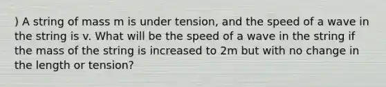 ) A string of mass m is under tension, and the speed of a wave in the string is v. What will be the speed of a wave in the string if the mass of the string is increased to 2m but with no change in the length or tension?