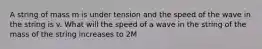 A string of mass m is under tension and the speed of the wave in the string is v. What will the speed of a wave in the string of the mass of the string increases to 2M