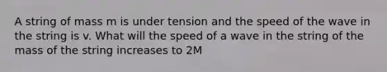 A string of mass m is under tension and the speed of the wave in the string is v. What will the speed of a wave in the string of the mass of the string increases to 2M