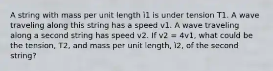 A string with mass per unit length ì1 is under tension T1. A wave traveling along this string has a speed v1. A wave traveling along a second string has speed v2. If v2 = 4v1, what could be the tension, T2, and mass per unit length, ì2, of the second string?