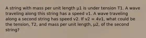 A string with mass per unit length μ1 is under tension T1. A wave traveling along this string has a speed v1. A wave traveling along a second string has speed v2. If v2 = 4v1, what could be the tension, T2, and mass per unit length, μ2, of the second string?