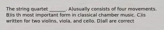 The string quartet _______. A)usually consists of four movements. B)is th most important form in classical chamber music. C)is written for two violins, viola, and cello. D)all are correct