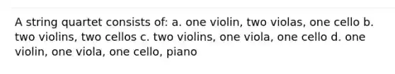 A string quartet consists of: a. one violin, two violas, one cello b. two violins, two cellos c. two violins, one viola, one cello d. one violin, one viola, one cello, piano