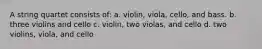 A string quartet consists of: a. violin, viola, cello, and bass. b. three violins and cello c. violin, two violas, and cello d. two violins, viola, and cello