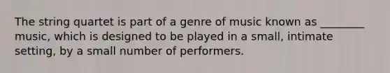 The string quartet is part of a genre of music known as ________ music, which is designed to be played in a small, intimate setting, by a small number of performers.