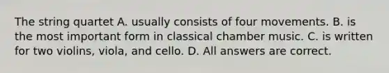 The string quartet A. usually consists of four movements. B. is the most important form in classical chamber music. C. is written for two violins, viola, and cello. D. All answers are correct.