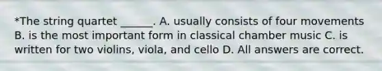 *The string quartet ______. A. usually consists of four movements B. is the most important form in classical chamber music C. is written for two violins, viola, and cello D. All answers are correct.