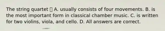 The string quartet  A. usually consists of four movements. B. is the most important form in classical chamber music. C. is written for two violins, viola, and cello. D. All answers are correct.