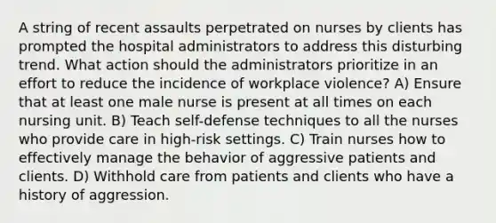 A string of recent assaults perpetrated on nurses by clients has prompted the hospital administrators to address this disturbing trend. What action should the administrators prioritize in an effort to reduce the incidence of workplace violence? A) Ensure that at least one male nurse is present at all times on each nursing unit. B) Teach self-defense techniques to all the nurses who provide care in high-risk settings. C) Train nurses how to effectively manage the behavior of aggressive patients and clients. D) Withhold care from patients and clients who have a history of aggression.