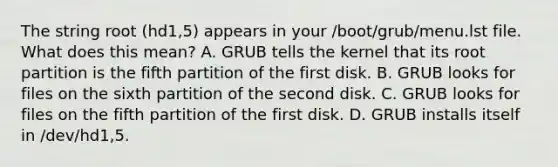 The string root (hd1,5) appears in your /boot/grub/menu.lst file. What does this mean? A. GRUB tells the kernel that its root partition is the fifth partition of the first disk. B. GRUB looks for files on the sixth partition of the second disk. C. GRUB looks for files on the fifth partition of the first disk. D. GRUB installs itself in /dev/hd1,5.