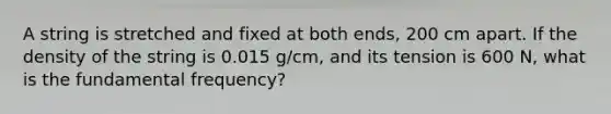 A string is stretched and fixed at both ends, 200 cm apart. If the density of the string is 0.015 g/cm, and its tension is 600 N, what is the fundamental frequency?