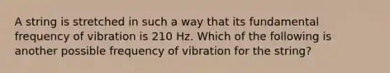 A string is stretched in such a way that its fundamental frequency of vibration is 210 Hz. Which of the following is another possible frequency of vibration for the string?