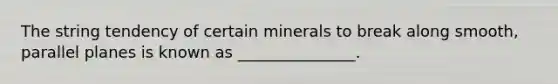 The string tendency of certain minerals to break along smooth, parallel planes is known as _______________.