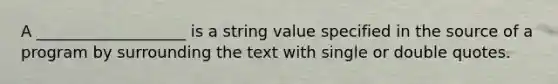 A ___________________ is a string value specified in the source of a program by surrounding the text with single or double quotes.