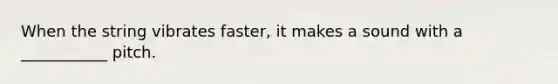 When the string vibrates faster, it makes a sound with a ___________ pitch.