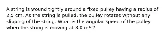 A string is wound tightly around a fixed pulley having a radius of 2.5 cm. As the string is pulled, the pulley rotates without any slipping of the string. What is the angular speed of the pulley when the string is moving at 3.0 m/s?