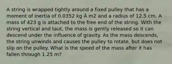 A string is wrapped tightly around a fixed pulley that has a moment of inertia of 0.0352 kg Â m2 and a radius of 12.5 cm. A mass of 423 g is attached to the free end of the string. With the string vertical and taut, the mass is gently released so it can descend under the influence of gravity. As the mass descends, the string unwinds and causes the pulley to rotate, but does not slip on the pulley. What is the speed of the mass after it has fallen through 1.25 m?