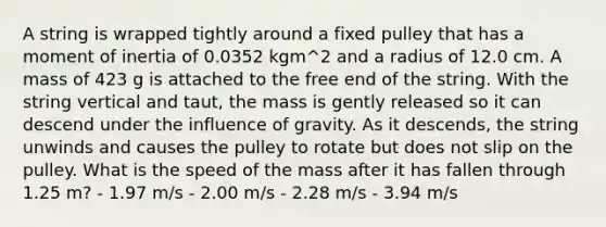 A string is wrapped tightly around a fixed pulley that has a moment of inertia of 0.0352 kgm^2 and a radius of 12.0 cm. A mass of 423 g is attached to the free end of the string. With the string vertical and taut, the mass is gently released so it can descend under the influence of gravity. As it descends, the string unwinds and causes the pulley to rotate but does not slip on the pulley. What is the speed of the mass after it has fallen through 1.25 m? - 1.97 m/s - 2.00 m/s - 2.28 m/s - 3.94 m/s