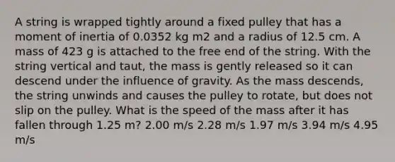 A string is wrapped tightly around a fixed pulley that has a moment of inertia of 0.0352 kg m2 and a radius of 12.5 cm. A mass of 423 g is attached to the free end of the string. With the string vertical and taut, the mass is gently released so it can descend under the influence of gravity. As the mass descends, the string unwinds and causes the pulley to rotate, but does not slip on the pulley. What is the speed of the mass after it has fallen through 1.25 m? 2.00 m/s 2.28 m/s 1.97 m/s 3.94 m/s 4.95 m/s