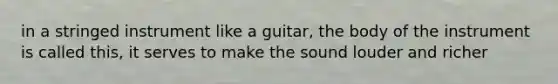 in a stringed instrument like a guitar, the body of the instrument is called this, it serves to make the sound louder and richer