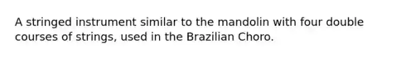 A stringed instrument similar to the mandolin with four double courses of strings, used in the Brazilian Choro.