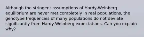 Although the stringent assumptions of Hardy-Weinberg equilibrium are never met completely in real populations, the genotype frequencies of many populations do not deviate significantly from Hardy-Weinberg expectations. Can you explain why?