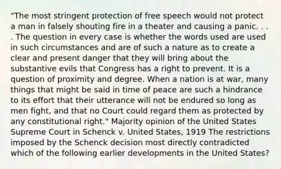 "The most stringent protection of free speech would not protect a man in falsely shouting fire in a theater and causing a panic. . . . The question in every case is whether the words used are used in such circumstances and are of such a nature as to create a clear and present danger that they will bring about the substantive evils that Congress has a right to prevent. It is a question of proximity and degree. When a nation is at war, many things that might be said in time of peace are such a hindrance to its effort that their utterance will not be endured so long as men fight, and that no Court could regard them as protected by any constitutional right." Majority opinion of the United States Supreme Court in Schenck v. United States, 1919 The restrictions imposed by the Schenck decision most directly contradicted which of the following earlier developments in the United States?