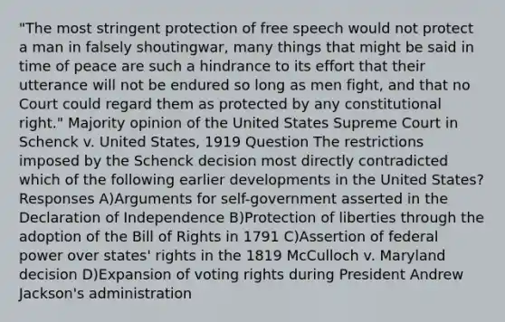 "The most stringent protection of free speech would not protect a man in falsely shoutingwar, many things that might be said in time of peace are such a hindrance to its effort that their utterance will not be endured so long as men fight, and that no Court could regard them as protected by any constitutional right." Majority opinion of the United States Supreme Court in Schenck v. United States, 1919 Question The restrictions imposed by the Schenck decision most directly contradicted which of the following earlier developments in the United States? Responses A)Arguments for self-government asserted in the Declaration of Independence B)Protection of liberties through the adoption of the Bill of Rights in 1791 C)Assertion of federal power over states' rights in the 1819 McCulloch v. Maryland decision D)Expansion of voting rights during President Andrew Jackson's administration