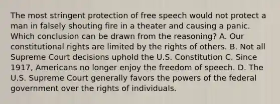 The most stringent protection of free speech would not protect a man in falsely shouting fire in a theater and causing a panic. Which conclusion can be drawn from the reasoning? A. Our constitutional rights are limited by the rights of others. B. Not all Supreme Court decisions uphold the U.S. Constitution C. Since 1917, Americans no longer enjoy the freedom of speech. D. The U.S. Supreme Court generally favors the powers of the federal government over the rights of individuals.