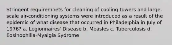 Stringent requiremnets for cleaning of cooling towers and large-scale air-conditioning systems were introduced as a result of the epidemic of what disease that occurred in Philadelphia in July of 1976? a. Legionnaires' Disease b. Measles c. Tuberculosis d. Eosinophilia-Myalgia Sydrome