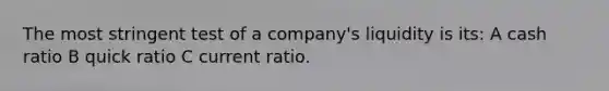 The most stringent test of a company's liquidity is its: A cash ratio B quick ratio C current ratio.