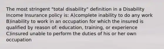 The most stringent "total disability" definition in a Disability Income Insurance policy is: A)complete inability to do any work B)inability to work in an occupation for which the insured is qualified by reason of: education, training, or experience C)insured unable to perform the duties of his or her own occupation