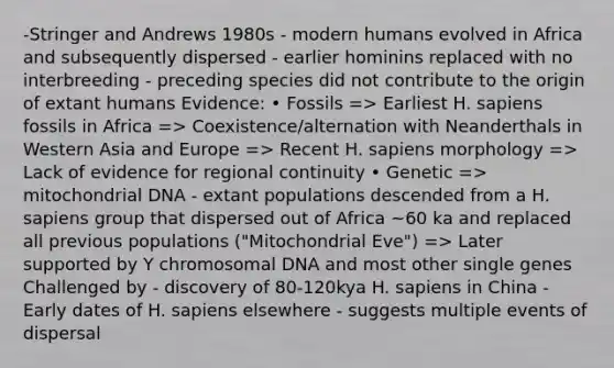 -Stringer and Andrews 1980s - modern humans evolved in Africa and subsequently dispersed - earlier hominins replaced with no interbreeding - preceding species did not contribute to the origin of extant humans Evidence: • Fossils => Earliest H. sapiens fossils in Africa => Coexistence/alternation with Neanderthals in Western Asia and Europe => Recent H. sapiens morphology => Lack of evidence for regional continuity • Genetic => mitochondrial DNA - extant populations descended from a H. sapiens group that dispersed out of Africa ~60 ka and replaced all previous populations ("Mitochondrial Eve") => Later supported by Y chromosomal DNA and most other single genes Challenged by - discovery of 80-120kya H. sapiens in China - Early dates of H. sapiens elsewhere - suggests multiple events of dispersal