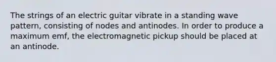 The strings of an electric guitar vibrate in a standing wave pattern, consisting of nodes and antinodes. In order to produce a maximum emf, the electromagnetic pickup should be placed at an antinode.