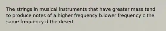 The strings in musical instruments that have greater mass tend to produce notes of a.higher frequency b.lower frequency c.the same frequency d.the desert