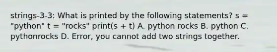 strings-3-3: What is printed by the following statements? s = "python" t = "rocks" print(s + t) A. python rocks B. python C. pythonrocks D. Error, you cannot add two strings together.