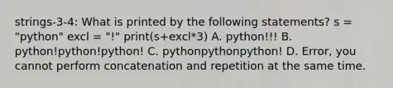 strings-3-4: What is printed by the following statements? s = "python" excl = "!" print(s+excl*3) A. python!!! B. python!python!python! C. pythonpythonpython! D. Error, you cannot perform concatenation and repetition at the same time.