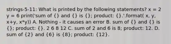 strings-5-11: What is printed by the following statements? x = 2 y = 6 print('sum of (} and {) is (}; product: {).'.format( x, y, x+y, x*y)) A. Nothing - it causes an error B. sum of (} and {) is (}; product: {). 2 6 8 12 C. sum of 2 and 6 is 8; product: 12. D. sum of (2) and (6) is (8); product: (12).