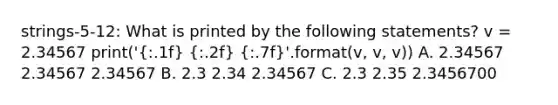 strings-5-12: What is printed by the following statements? v = 2.34567 print(' .1f   .2f   .7f '.format(v, v, v)) A. 2.34567 2.34567 2.34567 B. 2.3 2.34 2.34567 C. 2.3 2.35 2.3456700