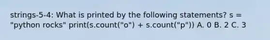 strings-5-4: What is printed by the following statements? s = "python rocks" print(s.count("o") + s.count("p")) A. 0 B. 2 C. 3