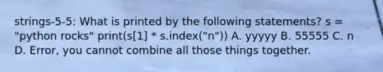 strings-5-5: What is printed by the following statements? s = "python rocks" print(s[1] * s.index("n")) A. yyyyy B. 55555 C. n D. Error, you cannot combine all those things together.