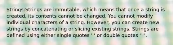 Strings:Strings are immutable, which means that once a string is created, its contents cannot be changed. You cannot modify individual characters of a string. However, you can create new strings by concatenating or slicing existing strings. Strings are defined using either single quotes ' ' or double quotes " ".