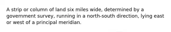 A strip or column of land six miles wide, determined by a government survey, running in a north-south direction, lying east or west of a principal meridian.