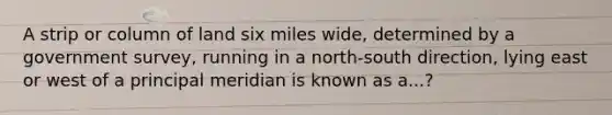 A strip or column of land six miles wide, determined by a government survey, running in a north-south direction, lying east or west of a principal meridian is known as a...?