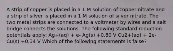 A strip of copper is placed in a 1 M solution of copper nitrate and a strip of silver is placed in a 1 M solution of silver nitrate. The two metal strips are connected to a voltmeter by wires and a salt bridge connects the solutions. The following standard reduction potentials apply: Ag+(aq) + e- Ag(s) +0.80 V Cu2+(aq) + 2e- Cu(s) +0.34 V Which of the following statements is false?