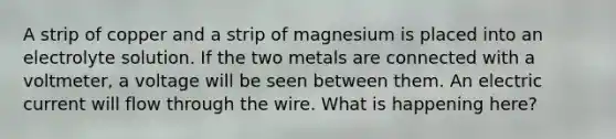 A strip of copper and a strip of magnesium is placed into an electrolyte solution. If the two metals are connected with a voltmeter, a voltage will be seen between them. An electric current will flow through the wire. What is happening here?