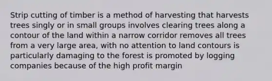 Strip cutting of timber is a method of harvesting that harvests trees singly or in small groups involves clearing trees along a contour of the land within a narrow corridor removes all trees from a very large area, with no attention to land contours is particularly damaging to the forest is promoted by logging companies because of the high profit margin